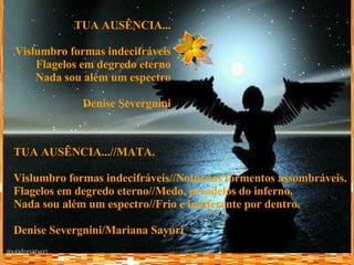TUA AUSÊNCIA... Vislumbro formas indecifráveis Flagelos em degredo eterno Nada sou além um espectro Denise Severgnini TUA AUSÊNCIA...//MATA. Vislumbro formas indecifráveis//Noturnos tormentos assombráveis. Flagelos em degredo eterno//Medo, pesadelos do inferno. Nada sou além um espectro//Frio e indiferente por dentro. Denise Severgnini/Mariana Sayuri 