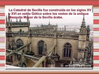 La Catedral de Sevilla fue construida en los siglos XV
y XVI en estilo Gótico sobre los restos de la antigua
Mezquita Mayor de la Sevilla árabe.
 