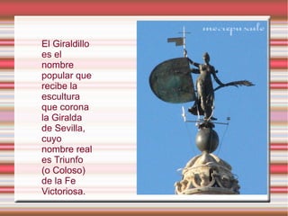 El Giraldillo
es el
nombre
popular que
recibe la
escultura
que corona
la Giralda
de Sevilla,
cuyo
nombre real
es Triunfo
(o Coloso)
de la Fe
Victoriosa.
 