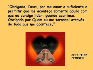 ““Obrigado, Deus, por me amar o suficiente eObrigado, Deus, por me amar o suficiente e
permitir que me aconteça somente aquilo compermitir que me aconteça somente aquilo com
que eu consigo lidar, quando acontece.que eu consigo lidar, quando acontece.
Obrigado por Quem eu me tornarei atravésObrigado por Quem eu me tornarei através
de tudo que me acontece.”de tudo que me acontece.”
SEJA FELIZSEJA FELIZ
SEMPRE!!!SEMPRE!!!
 