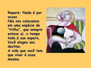 Repare: Nada é porRepare: Nada é por
acaso.acaso.
Nós nos colocamosNós nos colocamos
em uma espécie deem uma espécie de
“trilha”, que sempre“trilha”, que sempre
esteve aí, o tempoesteve aí, o tempo
todo,à sua espera.todo,à sua espera.
Você elegeu seuVocê elegeu seu
destino.destino.
A vida que você temA vida que você tem
que viver é essaque viver é essa
mesma.mesma.
 
