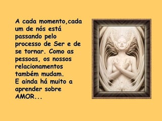 A cada momento,cadaA cada momento,cada
um de nós estáum de nós está
passando pelopassando pelo
processo de Ser e deprocesso de Ser e de
se tornar. Como asse tornar. Como as
pessoas, os nossospessoas, os nossos
relacionamentosrelacionamentos
também mudam.também mudam.
E ainda há muito aE ainda há muito a
aprender sobreaprender sobre
AMOR...AMOR...
 