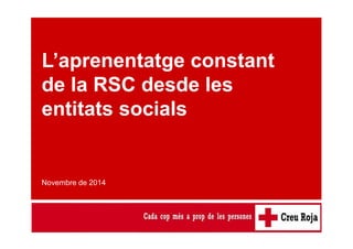 L’aprenentatge constant de la RSC desde les entitats socials 
L’aprenentatge constant 
de la RSC desde les 
entitats socials 
Novembre de 2014 
 