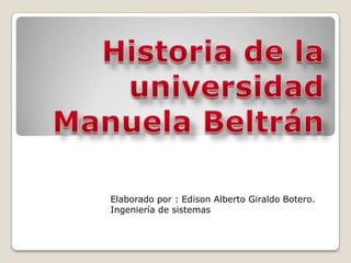 Historia de la universidad Manuela Beltrán  Elaborado por : Edison Alberto Giraldo Botero. Ingeniería de sistemas 