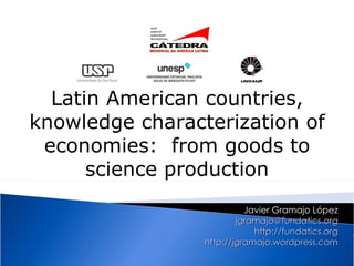 Latin American countries,
knowledge characterization of
 economies: from goods to
      science production
                           Javier Gramajo López
                         jgramajo@fundatics.org
                             http://fundatics.org
                 http://jgramajo.wordpress.com
 