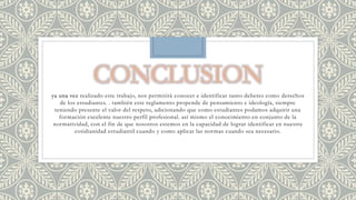 ya una vez realizado este trabajo, nos permitirá conocer e identificar tanto deberes como derechos 
de los estudiantes. . también este reglamento propende de pensamiento e ideología, siempre 
teniendo presente el valor del respeto, adicionando que como estudiantes podamos adquirir una 
formación excelente nuestro perfil profesional. así mismo el conocimiento en conjunto de la 
normatividad, con el fin de que nosotros estemos en la capacidad de lograr identificar en nuestra 
cotidianidad estudiantil cuando y como aplicar las normas cuando sea necesario. 

