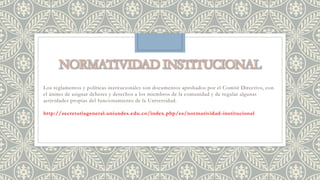 Los reglamentos y políticas institucionales son documentos aprobados por el Comité Directivo, con 
el ánimo de asignar deberes y derechos a los miembros de la comunidad y de regular algunas 
actividades propias del funcionamiento de la Universidad. 
http://secretariageneral.uniandes.edu.co/index.php/es/normatividad-institucional 
 