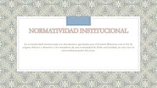 La normatividad institucional son documentos aprobados por el Comité Directivo con el fin de 
asignar deberes y derechos a los miembros de una comunidad de dicha universidad, en este caso la 
universidad popular del cesar. 
 