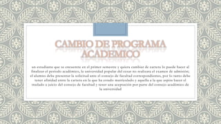 un estudiante que se encuentre en el primer semestre y quiera cambiar de carrera lo puede hacer al 
finalizar el periodo académico, la universidad popular del cesar no realizara el examen de admisión; 
el alumno debe presentar la solicitud ante el consejo de facultad correspondientes, por lo tanto debe 
tener afinidad entre la carrera en la que ha estado matriculado y aquella a la que aspira hacer el 
traslado a juicio del consejo de facultad y tener una aceptación por parte del consejo académico de 
la universidad 
 
