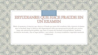 Dado el momento el maestro que observe el fraude por parte del estudiante debe reportar al alumno 
ante la facultad, luego el director del departamento hará una amonestación privada, por escrito; 
luego una amonestación publica, que hará el consejo de facultad correspondiente, mediante 
resolución motivada y fija en lugar publico, y por ultimo el consejo académico impondrá matricula 
condicional. 
 