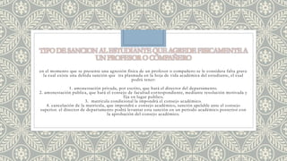 en el momento que se presente una agresión física de un profesor o compañero se le considera falta grave 
la cual existe una debida sanción que ira plasmada en la hoja de vida académica del estudiante, el cual 
podrá tener: 
1. amonestación privada, por escrito, que hará el director del departamento. 
2. amonestación publica, que hará el consejo de facultad correspondiente, mediante resolución motivada y 
fija en lugar publico. 
3. matricula condicional la impondrá el consejo académico. 
4. cancelación de la matricula, que impondrá e consejo académico, sanción apelable ante el consejo 
superior. el director de departamento podrá levantar esta sanción en un periodo académico posterior con 
la aprobación del consejo académico. 
 