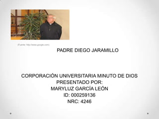 (Fuente: http://www.google.com)

                                  PADRE DIEGO JARAMILLO




   CORPORACIÓN UNIVERSITARIA MINUTO DE DIOS
              PRESENTADO POR:
            MARYLUZ GARCÍA LEÓN
                ID: 000259136
                  NRC: 4246
 