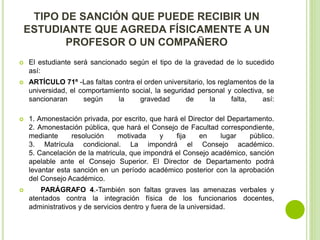 TIPO DE SANCIÓN QUE PUEDE RECIBIR UN 
ESTUDIANTE QUE AGREDA FÍSICAMENTE A UN 
PROFESOR O UN COMPAÑERO 
 El estudiante será sancionado según el tipo de la gravedad de lo sucedido 
así: 
 ARTÍCULO 71º -Las faltas contra el orden universitario, los reglamentos de la 
universidad, el comportamiento social, la seguridad personal y colectiva, se 
sancionaran según la gravedad de la falta, así: 
 1. Amonestación privada, por escrito, que hará el Director del Departamento. 
2. Amonestación pública, que hará el Consejo de Facultad correspondiente, 
mediante resolución motivada y fija en lugar público. 
3. Matrícula condicional. La impondrá el Consejo académico. 
5. Cancelación de la matricula, que impondrá el Consejo académico, sanción 
apelable ante el Consejo Superior. El Director de Departamento podrá 
levantar esta sanción en un período académico posterior con la aprobación 
del Consejo Académico. 
 PARÁGRAFO 4.-También son faltas graves las amenazas verbales y 
atentados contra la integración física de los funcionarios docentes, 
administrativos y de servicios dentro y fuera de la universidad. 
 