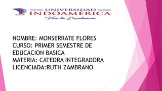 NOMBRE: MONSERRATE FLORES
CURSO: PRIMER SEMESTRE DE
EDUCACION BASICA
MATERIA: CATEDRA INTEGRADORA
LICENCIADA:RUTH ZAMBRANO
 