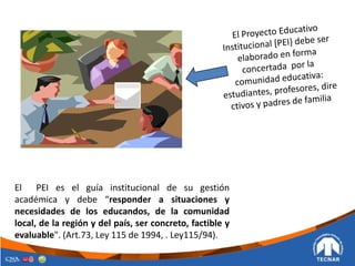 El PEI es el guía institucional de su gestión
académica y debe “responder a situaciones y
necesidades de los educandos, de la comunidad
local, de la región y del país, ser concreto, factible y
evaluable". (Art.73, Ley 115 de 1994, . Ley115/94).
 