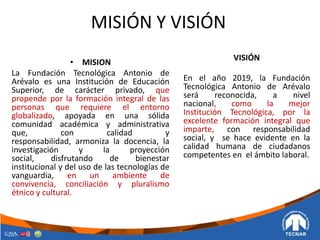 MISIÓN Y VISIÓN
• MISION
La Fundación Tecnológica Antonio de
Arévalo es una Institución de Educación
Superior, de carácter privado, que
propende por la formación integral de las
personas que requiere el entorno
globalizado, apoyada en una sólida
comunidad académica y administrativa
que, con calidad y
responsabilidad, armoniza la docencia, la
investigación y la proyección
social, disfrutando de bienestar
institucional y del uso de las tecnologías de
vanguardia, en un ambiente de
convivencia, conciliación y pluralismo
étnico y cultural.
VISIÓN
En el año 2019, la Fundación
Tecnológica Antonio de Arévalo
será reconocida, a nivel
nacional, como la mejor
Institución Tecnológica, por la
excelente formación integral que
imparte, con responsabilidad
social, y se hace evidente en la
calidad humana de ciudadanos
competentes en el ámbito laboral.
 