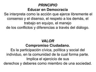 PRINCIPIO
Educar en Democracia
Se interpreta como la acción que ejerce libremente el
consenso y el disenso, el respeto a los demás, el
trabajo en equipo, el manejo
de los conflictos y diferencias a través del diálogo.
VALOR
Compromiso Ciudadano.
Es la participación cívica, política y social del
individuo, en la comunidad de la cual forma parte.
Implica el ejercicio de sus
derechos y deberes como miembro de una sociedad.
 