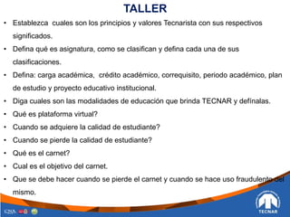 TALLER
• Establezca cuales son los principios y valores Tecnarista con sus respectivos
significados.
• Defina qué es asignatura, como se clasifican y defina cada una de sus
clasificaciones.
• Defina: carga académica, crédito académico, correquisito, periodo académico, plan
de estudio y proyecto educativo institucional.
• Diga cuales son las modalidades de educación que brinda TECNAR y defínalas.
• Qué es plataforma virtual?
• Cuando se adquiere la calidad de estudiante?
• Cuando se pierde la calidad de estudiante?
• Qué es el carnet?
• Cual es el objetivo del carnet.
• Que se debe hacer cuando se pierde el carnet y cuando se hace uso fraudulento del
mismo.
 