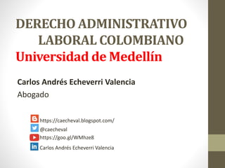 DERECHO ADMINISTRATIVO
LABORAL COLOMBIANO
Universidad de Medellín
Carlos Andrés Echeverri Valencia
Abogado
https://caecheval.blogspot.com/
@caecheval
https://goo.gl/WMhze8
Carlos Andrés Echeverri Valencia
 