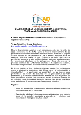 UNAD UNIVERSIDAD NACIONAL ABIERTA Y A DISTANCIA
               PROGRAMA DE SOCIOHUMANISTICA


Cátedra de problemas educativos: Fundamentos culturales de la
experiencia educativa

Tutor: Rafael Hernández Castellanos
(hernandezcastellanos.rafael@gmail.com )
El curso de problemas educativos es un espacio propuestos por la unidad de
socio- humanística de la UNAD para la reflexión interdisciplinaria de los
problemas fundamentales relacionados con la educación. Para ello se propone
abordar, algunas de las problemáticas de la realidad educativa actual en
Colombia, a partir de un ejercicio que consiste en identificar categorías que
permiten un acercamiento a las posibles relaciones que estas puedan tener con
las experiencias educativas de los participantes.         Para este curso se ha
propuesto examinar los fundamentos culturales de la experiencia educativa,
mediante la indagación de las relaciones existentes entre educación y cultura.

Es de gran importancia situar el discurso educativo en relación a problemáticas
que en la actualidad se presentan un poco difusas como: la multiculturalidad e
interculturalidad y la construcción de subjetividad en los jóvenes; estas
problemáticas se derivan de discursos como la globalización, la condición
posmoderna y la sociedad del conocimiento, factores que en la mayoría de los
casos se presentan externos pero que de una manera u otra están inmersos en
las dinámicas de las instituciones educativas, permitiendo a su vez reflexionar
sobre las incidencia de estos discursos en la experiencia educativa.

Objetivos

       Hacer una aproximación a la experiencia educativa, mediante el análisis de
        las categorías de cultura y educación.

       Examinar las relaciones existentes entre educación y cultura en el contexto
        actual de la sociedad globalizada y posmoderna, y establecer sus
        incidencias en el campo de la cultura escolar.
 