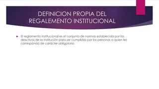 DEFINICION PROPIA DEL 
REGALEMENTO INSTITUCIONAL 
 El reglamento institucional es el conjunto de normas establecida por los 
directivos de la institución para ser cumplidas por las personas a quien les 
corresponda de carácter obligatorio 
 