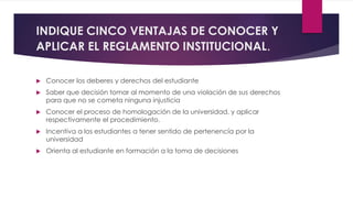 INDIQUE CINCO VENTAJAS DE CONOCER Y 
APLICAR EL REGLAMENTO INSTITUCIONAL. 
 Conocer los deberes y derechos del estudiante 
 Saber que decisión tomar al momento de una violación de sus derechos 
para que no se cometa ninguna injusticia 
 Conocer el proceso de homologación de la universidad, y aplicar 
respectivamente el procedimiento. 
 Incentiva a los estudiantes a tener sentido de pertenencía por la 
universidad 
 Orienta al estudiante en formación a la toma de decisiones 
 