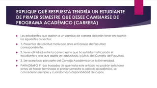 EXPLIQUE QUÉ RESPUESTA TENDRÍA UN ESTUDIANTE 
DE PRIMER SEMESTRE QUE DESEE CAMBIARSE DE 
PROGRAMA ACADÉMICO (CARRERA) 
 Los estudiantes que aspiren a un cambio de carrera deberán tener en cuenta 
los siguientes aspectos: 
 1. Presentar de solicitud motivada ante el Consejo de Facultad 
correspondiente. 
 2. tener afinidad entre la carrera en la que ha estado matriculado el 
estudiante y a la que aspira ser trasladado, a juicio del Consejo de Facultad. 
 3. Ser aceptado por parte del Consejo Académico de la Universidad. 
 PARAGRAFO 1º -Los traslados de que trata este artículo no podrán solicitarse 
antes de haber terminado el primer semestre o periodo académico, se 
concederán siempre y cuando haya disponibilidad de cupos. 
 