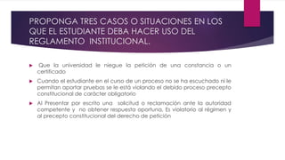 PROPONGA TRES CASOS O SITUACIONES EN LOS 
QUE EL ESTUDIANTE DEBA HACER USO DEL 
REGLAMENTO INSTITUCIONAL. 
 Que la universidad le niegue la petición de una constancia o un 
certificado 
 Cuando el estudiante en el curso de un proceso no se ha escuchado ni le 
permitan aportar pruebas se le está violando el debido proceso precepto 
constitucional de carácter obligatorio 
 Al Presentar por escrito una solicitud o reclamación ante la autoridad 
competente y no obtener respuesta oportuna, Es violatorio al régimen y 
al precepto constitucional del derecho de petición 
 