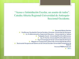 “Acoso e Intimidación Escolar, un asunto de todos”.
Catedra Abierta Regional-Universidad de Antioquia-
Seccional Occidente.
 Hernando Muñoz Sánchez
 ViceDecano-Facultad de Ciencias Sociales y Humanas- Universidad de Antioquia.
 Lic. En Administración y Supervisión Educativa. – Universidad de la Sabana
 Trabajador Social – Universidad Pontificia Bolivariana.
 Esp. En Familia- Universidad Pontificia Bolivariana.
 Esp. En Investigación Social- Universidad de Antioquia.
 Magister en Cooperación y Desarrollo-Universidad de Barcelona.
 Doctorando Perspectiva de Género en las Ciencias Sociales-Universidad Complutense de
Madrid.
hmunozs700@hotmail.com
 2013
 