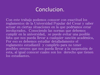 Conclucion.
Con este trabajo podemos conocer con exactitud los
reglamentos de la Universidad Popular del Cesar y saber
actuar en ciertas situaciones en la que podríamos estar
involucrados. Conociendo las normas que debemos
cumplir en la universidad, se puede evitar una posible
falta que nos pueda llevar a cualquier sanción académica,
Por eso es debemos estudiar detalladamente el
reglamento estudiantil y cumplirlo para no tener
posibles errores que nos pueda llevar a la suspensión de
esta, al igual conocer cuales son los derecho que tienen
los estudiantes.
 