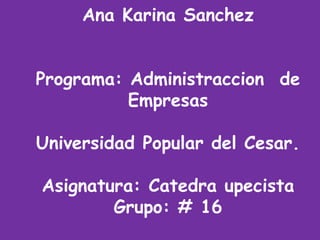 Ana Karina Sanchez 
Programa: Administraccion de 
Empresas 
Universidad Popular del Cesar. 
Asignatura: Catedra upecista 
Grupo: # 16 
 