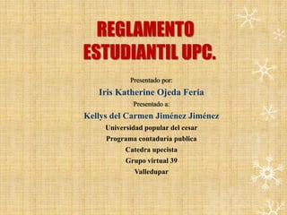 REGLAMENTO 
ESTUDIANTIL UPC. 
Presentado por: 
Iris Katherine Ojeda Feria 
Presentado a: 
Kellys del Carmen Jiménez Jiménez 
Universidad popular del cesar 
Programa contaduría publica 
Catedra upecista 
Grupo virtual 39 
Valledupar 
 