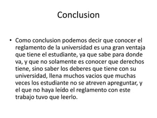 Conclusion 
• Como conclusion podemos decir que conocer el 
reglamento de la universidad es una gran ventaja 
que tiene el estudiante, ya que sabe para donde 
va, y que no solamente es conocer que derechos 
tiene, sino saber los deberes que tiene con su 
universidad, llena muchos vacios que muchas 
veces los estudiante no se atreven apreguntar, y 
el que no haya leído el reglamento con este 
trabajo tuvo que leerlo. 
 