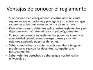 Ventajas de conocer el reglamento 
• Si se conoce bien el reglamento el estudiante se siente 
seguro en sus actuaciones y protegido y no actuar a ciegas 
y cometer actos que vayan en contra de su carrera. 
• Para saber cuando debemos aplicar estos reglamentos y no 
dejar que nos maltraten ni física ni psicológicamente. 
• Cuando conocemos los reglamentos podemos identificar 
con claridad cuando somos irrespetuosos y cuando 
estamos exigiendo nuestros derechos. 
• Saber como actuar y a quien acudir cuando se tenga un 
problema ya sea con los docentes , compañeros o 
personalmente. 
• Saber valer los derechos y deberes que nos brinda la 
universidad . 
 