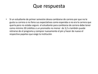 Que respuesta 
• Si un estudiante de primer semestre desea cambiarse de carrera por que no le 
gusta su carrera o no llena sus expectativas como esperaba o no era la carrera que 
quería pero no estaba seguro el estudiante para cambiarse de carrera debe tener 
como mínimo 30 créditos o un promedio no menor de 3,2 o también puede 
retirarse de el programa y comprar nuevamente el pin y hacer de nuevo el 
respectivo papeleo que exige la institución 
 