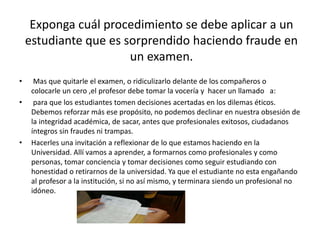 Exponga cuál procedimiento se debe aplicar a un 
estudiante que es sorprendido haciendo fraude en 
un examen. 
• Mas que quitarle el examen, o ridiculizarlo delante de los compañeros o 
colocarle un cero ,el profesor debe tomar la vocería y hacer un llamado a: 
• para que los estudiantes tomen decisiones acertadas en los dilemas éticos. 
Debemos reforzar más ese propósito, no podemos declinar en nuestra obsesión de 
la integridad académica, de sacar, antes que profesionales exitosos, ciudadanos 
íntegros sin fraudes ni trampas. 
• Hacerles una invitación a reflexionar de lo que estamos haciendo en la 
Universidad. Allí vamos a aprender, a formarnos como profesionales y como 
personas, tomar conciencia y tomar decisiones como seguir estudiando con 
honestidad o retirarnos de la universidad. Ya que el estudiante no esta engañando 
al profesor a la institución, si no así mismo, y terminara siendo un profesional no 
idóneo. 
 