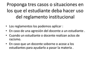 Proponga tres casos o situaciones en 
los que el estudiante deba hacer uso 
del reglamento institucional 
• Los reglamentos los podemos aplicar : 
• En caso de una agresión del docente a un estudiante . 
• Cuando un estudiante o docente realizan actos de 
racismo. 
• En caso que un docente soborne o acose a los 
estudiantes para ayudarlo a pasar la materia . 
 