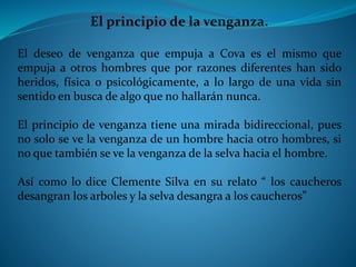El principio de la venganza. 
El deseo de venganza que empuja a Cova es el mismo que 
empuja a otros hombres que por razones diferentes han sido 
heridos, física o psicológicamente, a lo largo de una vida sin 
sentido en busca de algo que no hallarán nunca. 
El principio de venganza tiene una mirada bidireccional, pues 
no solo se ve la venganza de un hombre hacia otro hombres, si 
no que también se ve la venganza de la selva hacia el hombre. 
Así como lo dice Clemente Silva en su relato “ los caucheros 
desangran los arboles y la selva desangra a los caucheros” 
 