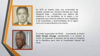 En 1975 se intentó crear una universidad de
carácter privado por iniciativa liderada por Jorge
Dangond Daza , Universidad que debería dar
cobertura a los bachilleres de la región y los
programas que ofrecería deberían estar adaptados
a las necesidades y potencialidades de la región
como son la agroindustria y la minería.
El comité organizador de ITUCE, ,encomendó al doctor
Jaime Murgas Arzuaga, representante a la cámara, la
misión de presentar el proyecto de ley ante el Congreso
de la República para crear la Universidad Popular del
Cesar.
 