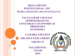 REGLAMENTO 
INSTITUCIONAL UPC 
KARLA FRANCISCA BLANCO GALVÁN 
FACULTAD DE CIENCIAS 
ADMINISTRATIVAS, 
CONTABLES Y ECONOMICAS 
PROGRAMA 
ECONOMIA 
CATEDRA UPECISTA 
MILADYS PAOLA REDONDO 
GRUPO 15 
VALLEDUPAR - 
CESAR 
2014 
 
