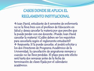 Juan David, estudiante de 6 semestre de enfermería 
no se la lleva bien con el profesor de Educación en 
Salud y desea cancelar la materia por que percibe que 
la puede perder con ese docente. ¿Puede Juan David 
cancelar la materia? ¿Cuáles deben ser los requisitos 
para cancelarla según el reglamento estudiantil? 
 Respuesta: Sí la puede cancelar, el podrá solicitar a 
los dos Directores de Programa Académico de la 
Universidad, la cancelación de asignaturas siempre y 
cuando no las lleve perdidas. El plazo para este efecto 
será hasta dos semanas antes de la fecha de 
terminación de clases fijada por el calendario 
académico. 
 