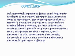 Del anterior trabajo podemos deducir que el Reglamento 
Estudiantil es muy importante para un estudiante ya que 
como es mencionado anteriormente puede ayudarnos a 
resolver las inquietudes que tengamos, conociendo de 
nuestros deberes y derechos, nos brinda información 
oportuna como la admisión del alumno, procedimientos a 
seguir, inscripciones, registros y matriculas, evitar 
sanciones si se aplica correctamente el reglamento, 
igualmente en este podemos encontrar el régimen de 
sanciones disciplinarias y académicas. 
