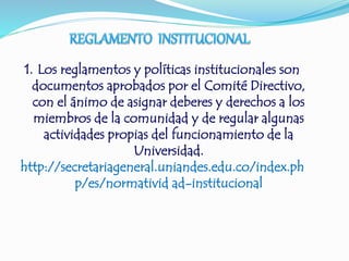 1. Los reglamentos y políticas institucionales son 
documentos aprobados por el Comité Directivo, 
con el ánimo de asignar deberes y derechos a los 
miembros de la comunidad y de regular algunas 
actividades propias del funcionamiento de la 
Universidad. 
http://secretariageneral.uniandes.edu.co/index.ph 
p/es/normativid ad-institucional 
 