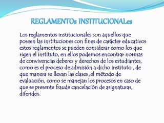 Los reglamentos institucionales son aquellos que 
poseen las instituciones con fines de carácter educativos 
estos reglamentos se pueden considerar como los que 
rigen el instituto, en ellos podemos encontrar normas 
de convivencias deberes y derechos de los estudiantes, 
como es el proceso de admisión a dicho instituto , de 
que manera se llevan las clases ,el método de 
evaluación, como se manejan los procesos en caso de 
que se presente fraude cancelación de asignaturas, 
diferidos. 
 