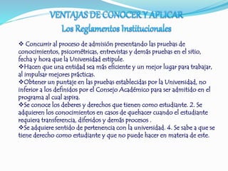  Concurrir al proceso de admisión presentando las pruebas de 
conocimientos, psicométricas, entrevistas y demás pruebas en el sitio, 
fecha y hora que la Universidad estipule. 
Hacen que una entidad sea más eficiente y un mejor lugar para trabajar, 
al impulsar mejores prácticas. 
Obtener un puntaje en las pruebas establecidas por la Universidad, no 
inferior a los definidos por el Consejo Académico para ser admitido en el 
programa al cual aspira. 
Se conoce los deberes y derechos que tienen como estudiante. 2. Se 
adquieren los conocimientos en casos de quehacer cuando el estudiante 
requiera transferencia, diferidos y demás procesos . 
Se adquiere sentido de pertenencia con la universidad. 4. Se sabe a que se 
tiene derecho como estudiante y que no puede hacer en materia de este. 
 