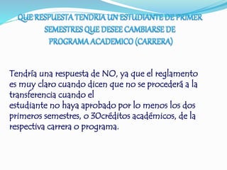 Tendría una respuesta de NO, ya que el reglamento 
es muy claro cuando dicen que no se procederá a la 
transferencia cuando el 
estudiante no haya aprobado por lo menos los dos 
primeros semestres, o 30créditos académicos, de la 
respectiva carrera o programa. 
 