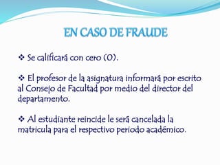  Se calificará con cero (0). 
 El profesor de la asignatura informará por escrito 
al Consejo de Facultad por medio del director del 
departamento. 
 Al estudiante reincide le será cancelada la 
matricula para el respectivo periodo académico. 
 