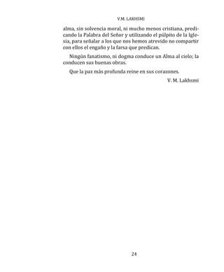 V.M. LAKHSMI
24
alma, sin solvencia moral, ni mucho menos cristiana, predi-
cando la Palabra del Señor y utilizando el púlpito de la Igle-
sia, para señalar a los que nos hemos atrevido no compartir
con ellos el engaño y la farsa que predican.
Ningún fanatismo, ni dogma conduce un Alma al cielo; la
conducen sus buenas obras.
Que la paz más profunda reine en sus corazones.
V. M. Lakhsmi
 