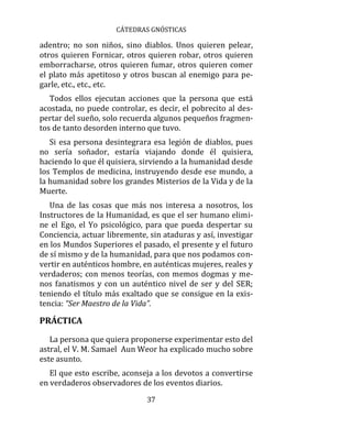 CÁTEDRAS GNÓSTICAS
37
adentro; no son niños, sino diablos. Unos quieren pelear,
otros quieren Fornicar, otros quieren robar, otros quieren
emborracharse, otros quieren fumar, otros quieren comer
el plato más apetitoso y otros buscan al enemigo para pe-
garle, etc., etc., etc.
Todos ellos ejecutan acciones que la persona que está
acostada, no puede controlar, es decir, el pobrecito al des-
pertar del sueño, solo recuerda algunos pequeños fragmen-
tos de tanto desorden interno que tuvo.
Si esa persona desintegrara esa legión de diablos, pues
no sería soñador, estaría viajando donde él quisiera,
haciendo lo que él quisiera, sirviendo a la humanidad desde
los Templos de medicina, instruyendo desde ese mundo, a
la humanidad sobre los grandes Misterios de la Vida y de la
Muerte.
Una de las cosas que más nos interesa a nosotros, los
Instructores de la Humanidad, es que el ser humano elimi-
ne el Ego, el Yo psicológico, para que pueda despertar su
Conciencia, actuar libremente, sin ataduras y así, investigar
en los Mundos Superiores el pasado, el presente y el futuro
de sí mismo y de la humanidad, para que nos podamos con-
vertir en auténticos hombre, en auténticas mujeres, reales y
verdaderos; con menos teorías, con memos dogmas y me-
nos fanatismos y con un auténtico nivel de ser y del SER;
teniendo el título más exaltado que se consigue en la exis-
tencia: “Ser Maestro de la Vida”.
PRÁCTICA
La persona que quiera proponerse experimentar esto del
astral, el V. M. Samael Aun Weor ha explicado mucho sobre
este asunto.
El que esto escribe, aconseja a los devotos a convertirse
en verdaderos observadores de los eventos diarios.
 