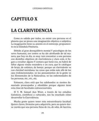 CÁTEDRAS GNÓSTICAS
39
CAPITULO X
LA CLARIVIDENCIA
Como es sabido por todos, no existe una persona en el
planeta que no posea una imaginación objetiva o subjetiva.
La imaginación tiene su asiento en el entrecejo, propiamen-
te en la Glándula Pituitaria.
Debido al gran desequilibrio mental Y psicológico de los
seres humanos, ese centro se ha ido atrofiando de tal ma-
nera, que hoy en día, es muy raro encontrar a una persona
con destellos objetivos de clarividencia y claro está, sí lle-
gara a resultar alguno Y contara que tiene eso, no habrá de
faltar alguna viejita rezandera o un cura, que lo catalogue
de brujo, de satánico, de hereje; porque un clarividente ve
con claridad meridiana, las cosas que están más allá de los
ojos tridimensionales; ve los pensamientos de la gente ve
los Elementales de la Naturaleza; ve las enfermedades de
las personas, etc., etc., etc.
Entonces, claro está que los sabihondos se sienten de-
masiado preocupados y ofendidos porque alguien tiene
esta clase de facultades extrasensoriales.
El V. M. Samael Aun Weor, a través de los estudios
Gnósticos, científicos y culturales, nos ha enseñado cómo
desarrollar la Clarividencia.
Mucha gente quiere tener esta extraordinaria facultad.
Quiere claves, fórmulas para adquirirla, pero no quiere dar-
se cuenta que una persona llena de ira, de odio, de lascivia,
 